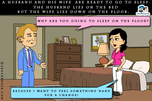 A husband and his wife are ready to go to sleep.<br/>

The husband lies on the bed but the wife lies down on the floor.<br/>

Husband asks, `Why are you going to sleep on the floor?`<br/>

Wife replies, `Because I want to feel something hard for a change!`