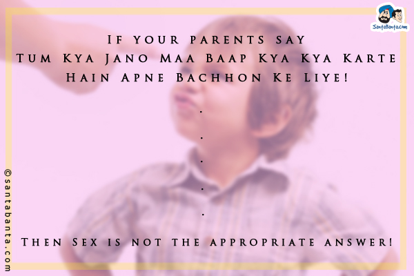 If your parents say - `Tum Kya Jano Maa Baap Kya Kya Karte Hain Apne Bachhon Ke Liye!`<br/>
.<br/>
.<br/>
.<br/>
.<br/>
.<br/>
.<br/>
.<br/>
.<br/>
.<br/>
.<br/>
Then Sex is not the appropriate answer!