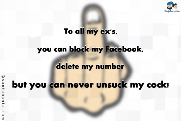 To all my ex's, you can block my Facebook, delete my number but you can never unsuck my cock!