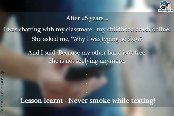 After 25 years....<br />
I was chatting with my classmate - my childhood crush online. <br />

She asked me, `Why I was typing so slow? And I said `Because my other hand isn't free.`<br />
She is not replying anymore.<br />
.<br />
.<br />
.<br />
.<br />
Lesson learnt - Never smoke while texting!