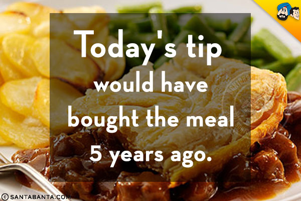 Today's tip would have bought the meal 5 years ago.