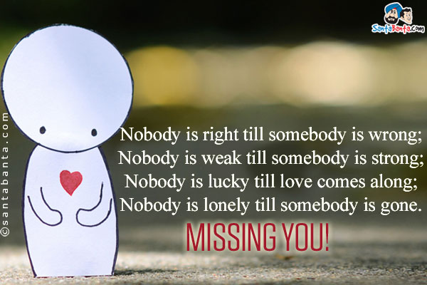 Nobody is right till somebody is wrong;<br/>
Nobody is weak till somebody is strong;<br/>
Nobody is lucky till love comes along;<br/>
Nobody is lonely till somebody is gone.<br/>
Missing you!