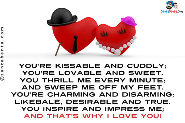 You're kissable and cuddly;<br/>
You're lovable and sweet.<br/>
You thrill me every minute;<br/>
And sweep me off my feet.<br/>
You're charming and disarming;<br/>
Likebale, desirable and true.<br/>
You inspire and impress me;<br/>
And that's why I love you!