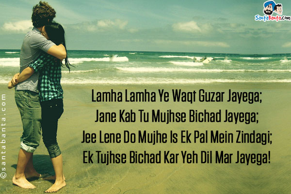 Lamha Lamha Ye Waqt Guzar Jayega;<br/>
Jane Kab Tu Mujhse Bichad Jayega;<br/>
Jee Lene Do Mujhe Is Ek Pal Mein Zindagi;<br/>
Ek Tujhse Bichad Kar Yeh Dil Mar Jayega!