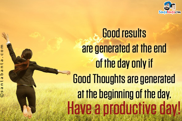 Good results are generated at the end of the day only if Good Thoughts are generated at the beginning of the day.<br />
Have a productive day!