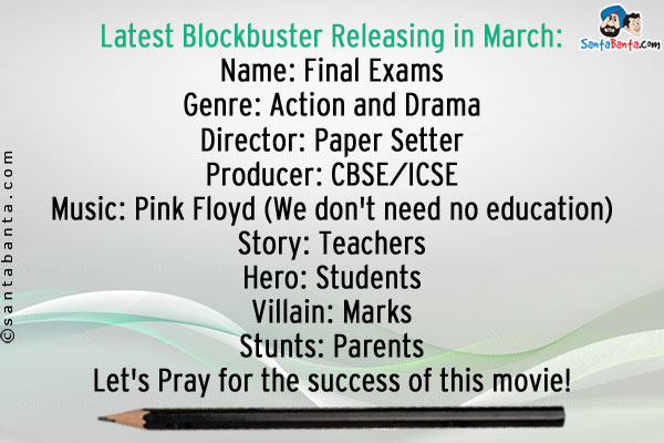 Latest Blockbuster Releasing in March:<br />
Name: Final Exams<br />
Genre: Action and Drama<br />
Director: Paper Setter<br />
Producer: CBSE/ICSE<br />
Music: Pink Floyd (We don't need no education)<br />
Story: Teachers<br />
Hero: Students<br />
Villain: Marks<br />
Stunts: Parents<br />
Let's Pray for the success of this movie!