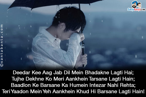 Deedar Kee Aag Jab Dil Mein Bhadakne Lagti Hai;<br/>
Tujhe Dekhne Ko Meri Aankhein Tarsane Lagti Hain;<br/>
Baadlon Ke Barsane Ka Humein Intezar Nahi Rehta;<br/>
Teri Yaadon Mein Yeh Aankhein Khud Hi Barsane Lagti Hain!