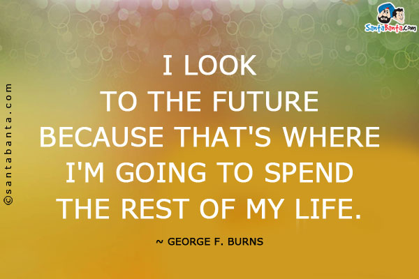 I look to the future because that's where I'm going to spend the rest of my life.