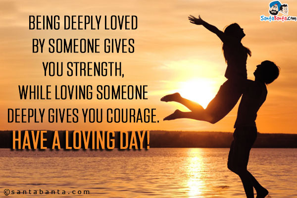 Being deeply loved by someone gives you strength,<br/>
While loving someone deeply gives you courage.<br/>
Have a loving day!