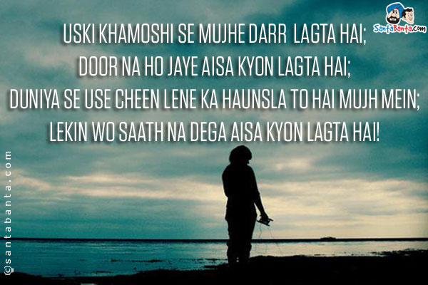 Uski Khamoshi Se Mujhe Darr Lagta Hai;<br/>
Door Na Ho Jaye Aisa Kyon Lagta Hai;<br/>
Duniya Se Use Cheen Lene Ka Haunsla To Hai Mujh Mein;<br/>
Lekin Wo Saath Na Dega Aisa Kyon Lagta Hai!