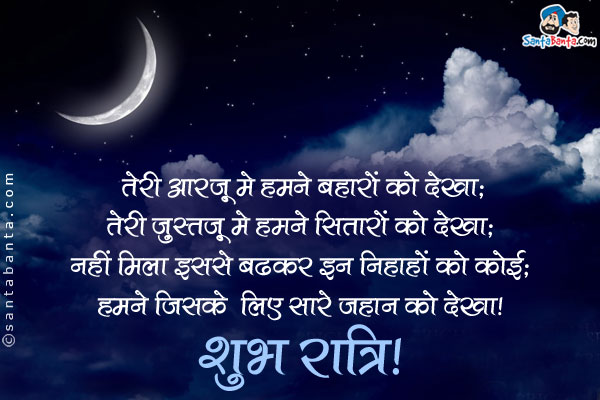 तेरी आरज़ू में हमने बहारों को देखा;<br/>
तेरी जुस्तजू में हमने सितारों को देखा;<br/>
नहीं मिला इससे बढ़कर इन निगाहों को कोई;<br/>
हमने जिसके लिए सारे जहान को देखा।<br/>
शुभ रात्रि!