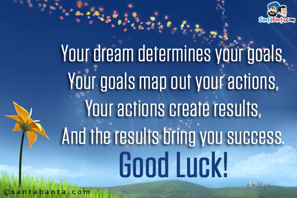 Your dream determines your goals,<br/>
Your goals map out your actions,<br/>
Your actions create results,<br/>
And the results bring you success.<br/>
Good Luck!