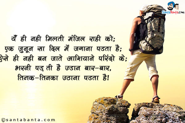 यूँ ही नहीं मिलती मंज़िल राही को;<br/>
एक जूनून सा दिल में जगाना पड़ता है;<br/>
ऐसे ही नहीं बन जाते आशियाने परिंदो के;<br/>
भरनी पड़ती है उड़ान बार-बार, तिनका-तिनका उठाना पड़ता है।