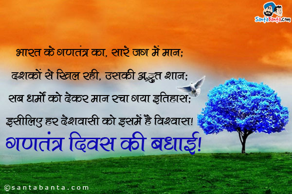 भारत के गणतंत्र का, सारे जग में मान;<br/>
दशकों से खिल रही, उसकी अद्भुत शान;<br/>
सब धर्मों को देकर मान रचा गया इतिहास;<br/>
इसीलिए हर देशवासी को इसमें है विश्वास।<br/>
गणतंत्र दिवस की बधाई!