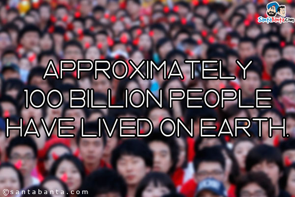 Approximately 100 billion people have lived on earth.