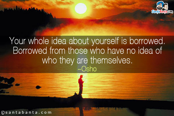 Your whole idea about yourself is borrowed. Borrowed from those who have no idea of who they are themselves.