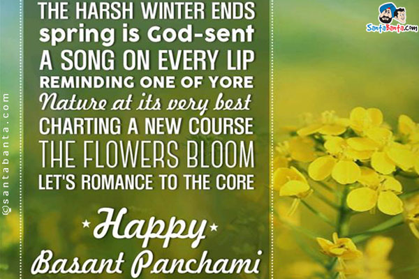 The harsh winter ends, spring is God sent;<br/>
A song on every lip, reminding one of yore;<br/>
Nature at its very best, charting a new course;<br/>
The flowers bloom, let's romance to the core!
Happy Basant Panchami