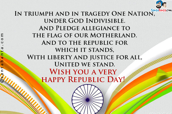 In triumph and in tragedy One Nation, under God Indivisible.<br />
And Pledge allegiance to the flag of our Motherland.<br />
And to the republic for which it stands,<br />
With liberty and justice for all, United we stand.<br />
Wish you a very happy Republic Day!