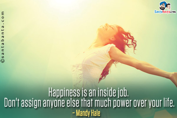 Happiness is an inside job. Don't assign anyone else that much power over your life.