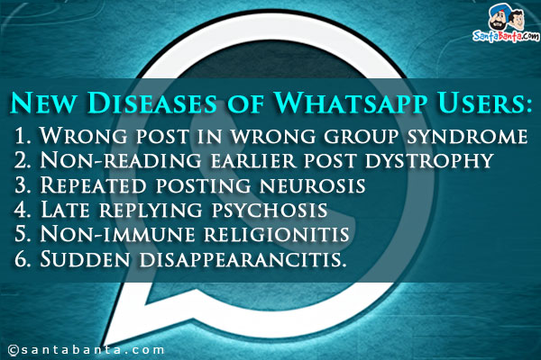 New Diseases of Whatsapp Users:<br/>
1. Wrong post in wrong group syndrome<br/>
2. Non-reading earlier post dystrophy<br/>
3. Repeated posting neurosis<br/>
4. Late replying psychosis<br/>
5. Non-immune religionitis<br/>
6. Sudden disappearancitis.