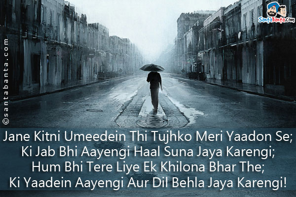 Jane Kitni Umeedein Thi Tujhko Meri Yaadon Se;<br />
Ki Jab Bhi Aayengi Haal Suna Jaya Karengi;<br />
Hum Bhi Tere Liye Ek Khilona Bhar The;<br />
Ki Yaadein Aayengi Aur Dil Behla Jaya Karengi!