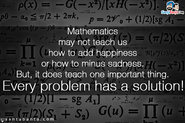 Mathematics may not teach us how to add happiness or how to minus sadness. But, it does teach one important thing. Every problem has a solution!