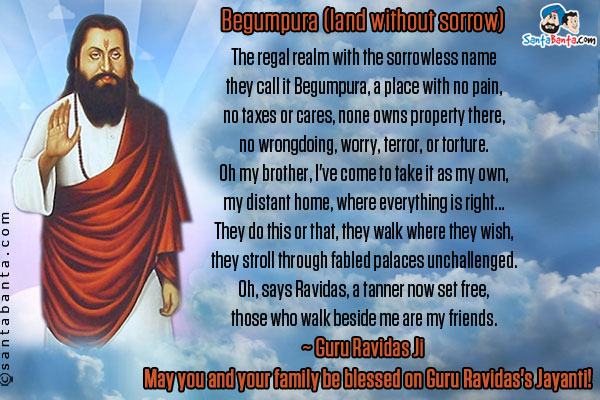 Begumpura (land without sorrow)<br /><br />

The regal realm with the sorrowless name<br />
they call it Begumpura, a place with no pain,<br />
no taxes or cares, none owns property there,<br />
no wrongdoing, worry, terror, or torture.<br />
Oh my brother, I've come to take it as my own,<br />
my distant home, where everything is right...<br />
They do this or that, they walk where they wish,<br />
they stroll through fabled palaces unchallenged.<br />
Oh, says Ravidas, a tanner now set free,<br />
those who walk beside me are my friends.<br />
~ Guru Ravidas Ji<br />
May you and your family be blessed on Guru Ravidas's Jayanti! 