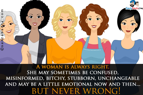 A woman is always right.<br />
She may sometimes be confused, misinformed, bitchy, stubborn, unchangeable and may be a little emotional now and then... but never wrong!