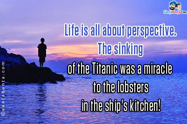 Life is all about perspective. The sinking of the Titanic was a miracle to the lobsters in the ship's kitchen!