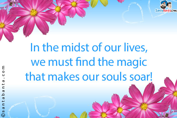 In the midst of our lives, we must find the magic that makes our souls soar!