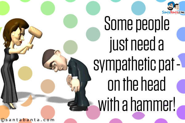 Some people just need a sympathetic pat - on the head with a hammer!