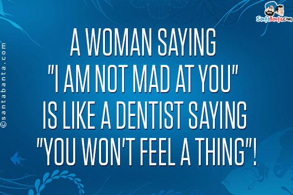 A woman saying `I am not mad at you` is like a dentist saying `You won't feel a thing`!