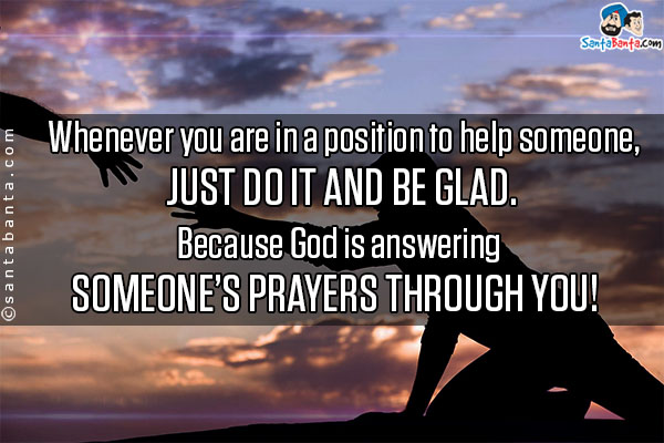 Whenever you are in a position to help someone, just do it and be glad.<br/>
Because God is answering someone's prayers through you!