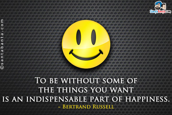 To be without some of the things you want is an indispensable part of happiness.