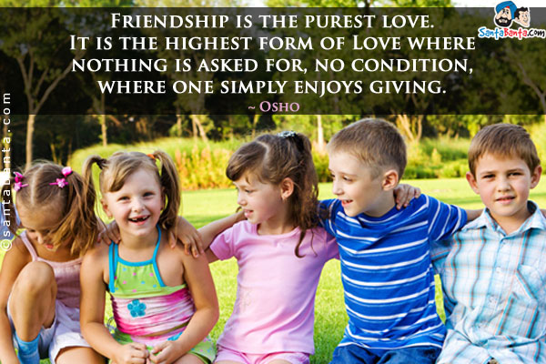 Friendship is the purest love. It is the highest form of Love where nothing is asked for, no condition, where one simply enjoys giving.