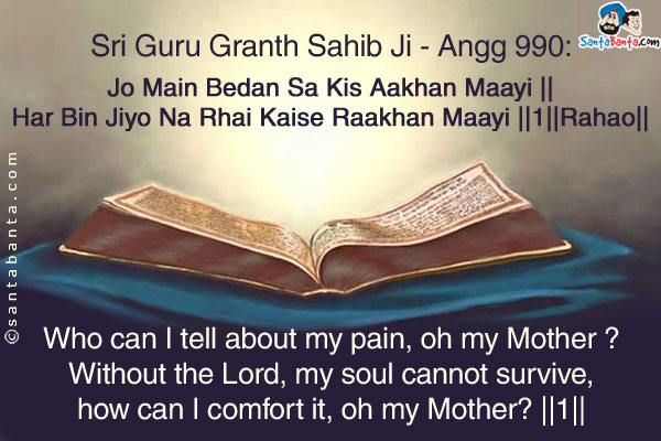 Sri Guru Granth Sahib Ji - Angg 990:<br/><br/>

Jo Main Bedan Sa Kis Aakhan Maayi ||<br/>
Har Bin Jiyo Na Rhai Kaise Raakhan Maayi ||1||Rahao||<br/><br/>

Who can I tell about my pain, oh my Mother ?<br/>
Without the Lord, my soul cannot survive, how can I comfort it, oh my Mother? ||1||Pause||