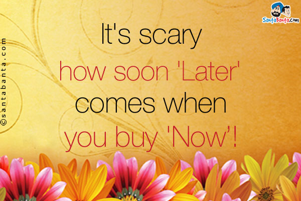 It's scary how soon 'Later' comes when you buy 'Now'!