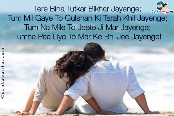 Tere Bina Tutkar Bikhar Jayenge;<br />
Tum Mil Gaye To Gulshan Ki Tarah Khil Jayenge;<br />
Tum Na Mile To Jeete Ji Mar Jayenge;<br />
Tumhe Paa Liya To Mar Ke Bhi Jee Jayenge!