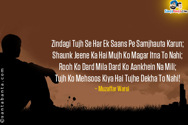 Zindagi Tujh Se Har Ek Saans Pe Samjhauta Karun;<br />
Shaunk Jeene Ka Hai Mujh Ko Magar Itna To Nahi;<br />
Rooh Ko Dard Mila Dard Ko Aankhein Na Mili;<br />
Tujh Ko Mehsoos Kiya Hai Tujhe Dekha To Nahi!