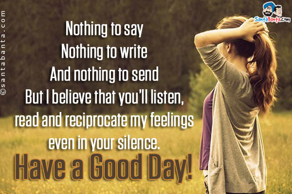 Nothing to say<br/>
Nothing to write<br/>
And nothing to send<br/>
But I believe that you'll listen, read and reciprocate my feelings even in your silence.<br/>
Have a Good Day!