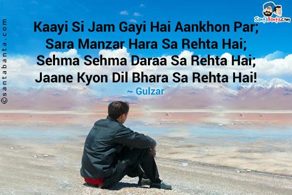 Kaayi Si Jam Gayi Hai Aankhon Par;<br />
Sara Manzar Hara Sa Rehta Hai;<br />
Sehma Sehma Daraa Sa Rehta Hai;<br />
Jaane Kyon Dil Bhara Sa Rehta Hai!