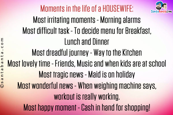 Moments in the life of a HOUSEWIFE:<br />
Most irritating moments - Morning alarms<br />
Most difficult task - To decide menu for Breakfast, Lunch and Dinner<br />
Most dreadful journey - Way to the Kitchen<br />
Most lovely time - Friends, Music and when kids are at school<br />
Most tragic news - Maid is on holiday<br />
Most wonderful news - When weighing machine says, workout is really working.<br />
Most happy moment - Cash in hand for shopping!