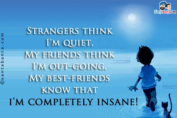 Strangers think I'm quiet,<br />
My friends think I'm out-going,<br />
My best-friends know that i'm completely insane!