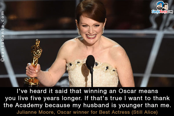 I've heard it said that winning an Oscar means you live five years longer. If that's true I want to thank the Academy because my husband is younger than me.