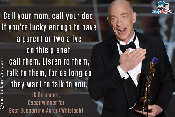 Call your mom, call your dad. If you're lucky enough to have a parent or two alive on this planet, call them. Listen to them, talk to them, for as long as they want to talk to you.