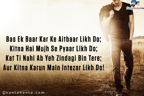 Bas Ek Baar Kar Ke Aitbaar Likh Do;<br />
Kitna Hai Mujh Se Pyaar Likh Do;<br />
Kat Ti Nahi Ab Yeh Zindagi Bin Tere;<br />
Aur Kitna Karun Main Intezar Likh Do!