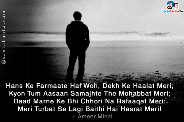 Hans Ke Farmaate Hai Woh, Dekh Ke Haalat Meri;<br />
Kyon Tum Aasaan Samajhte The Mohabbat Meri;<br />
Baad Marne Ke Bhi Chhori Na Rafaaqat Meri;<br />
Meri Turbat Se Lagi Baithi Hai Hasrat Meri!