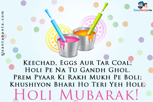 Keechad, Eggs Aur Tar Coal;<br />
Holi Pe Na Tu Gandh Ghol.<br />
Prem Pyaar Ki Rakh Mukh Pe Boli;<br />
Khushiyon Bhari Ho Teri Yeh Holi.<br />
Holi Mubarak!