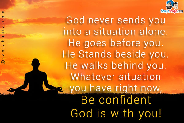 God never sends you into a situation alone. He goes before you. He Stands beside you. He walks behind you.<br />
Whatever situation you have right now, Be confident God is with you!