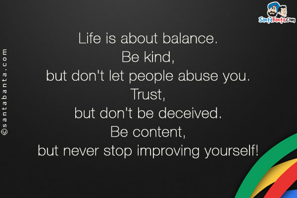 Life is about balance.<br />
Be kind, but don't let people abuse you.<br />
Trust, but don't be deceived.<br />
Be content, but never stop improving yourself!